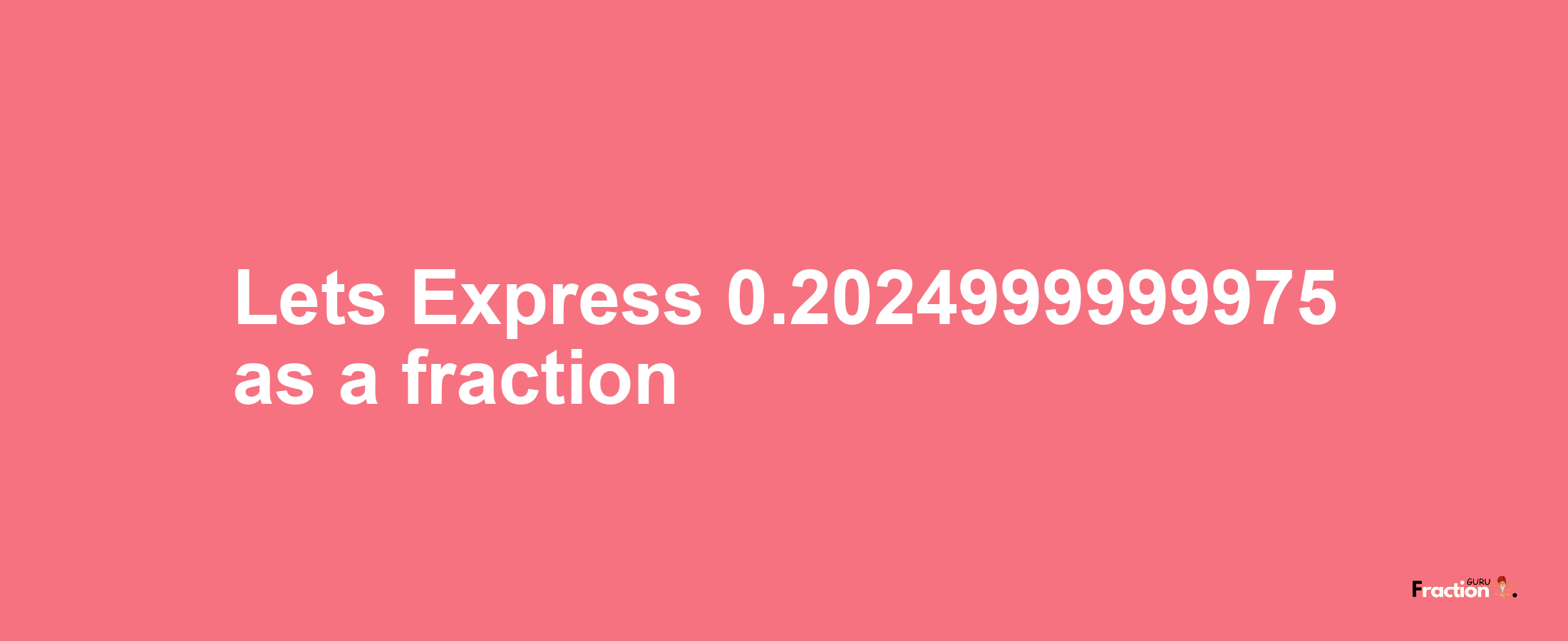 Lets Express 0.2024999999975 as afraction